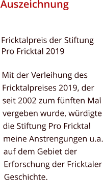 Auszeichnung Fricktalpreis der Stiftung Pro Fricktal 2019  Mit der Verleihung des Fricktalpreises 2019, der seit 2002 zum fünften Mal vergeben wurde, würdigte die Stiftung Pro Fricktal meine Anstrengungen u.a. auf dem Gebiet der Erforschung der Fricktaler Geschichte.